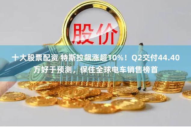 十大股票配资 特斯拉飙涨超10%！Q2交付44.40万好于预测，保住全球电车销售榜首