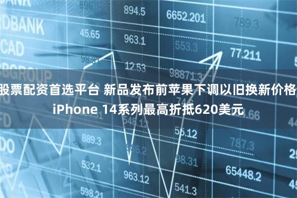 股票配资首选平台 新品发布前苹果下调以旧换新价格 iPhone 14系列最高折抵620美元