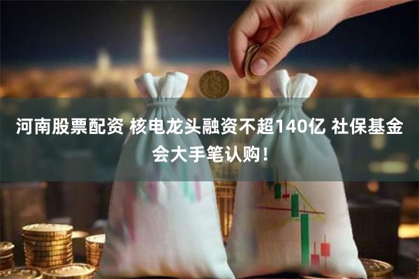 河南股票配资 核电龙头融资不超140亿 社保基金会大手笔认购！