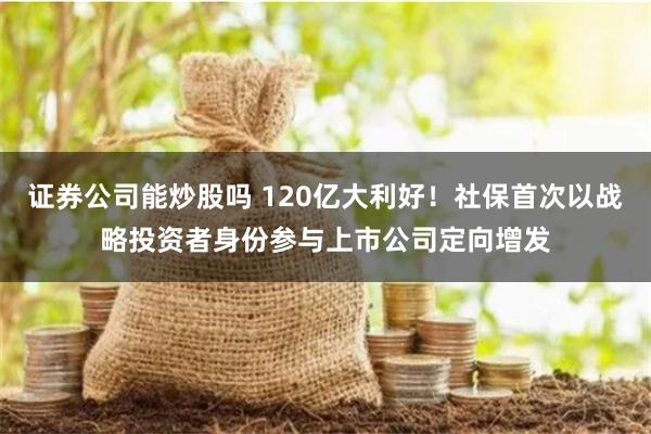 证券公司能炒股吗 120亿大利好！社保首次以战略投资者身份参与上市公司定向增发