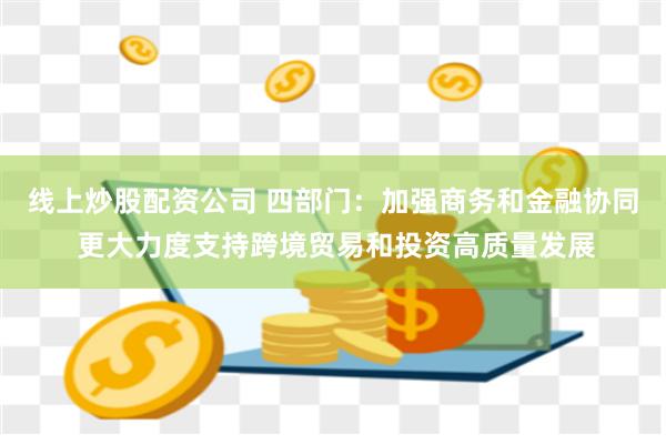 线上炒股配资公司 四部门：加强商务和金融协同 更大力度支持跨境贸易和投资高质量发展