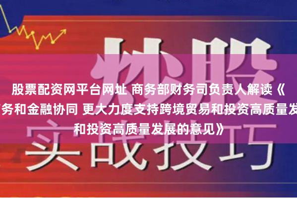 股票配资网平台网址 商务部财务司负责人解读《关于加强商务和金融协同 更大力度支持跨境贸易和投资高质量发展的意见》