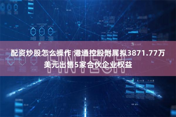 配资炒股怎么操作 港通控股附属拟3871.77万美元出售5家合伙企业权益