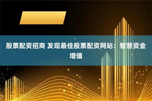 股票配资招商 发现最佳股票配资网站：智慧资金增值