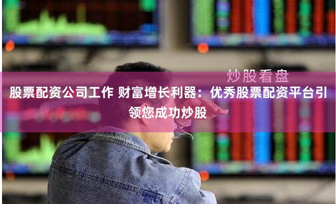 股票配资公司工作 财富增长利器：优秀股票配资平台引领您成功炒股