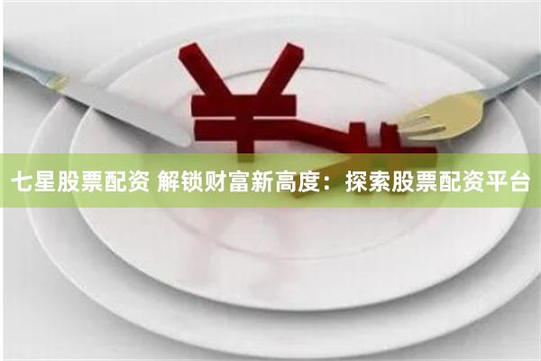 七星股票配资 解锁财富新高度：探索股票配资平台