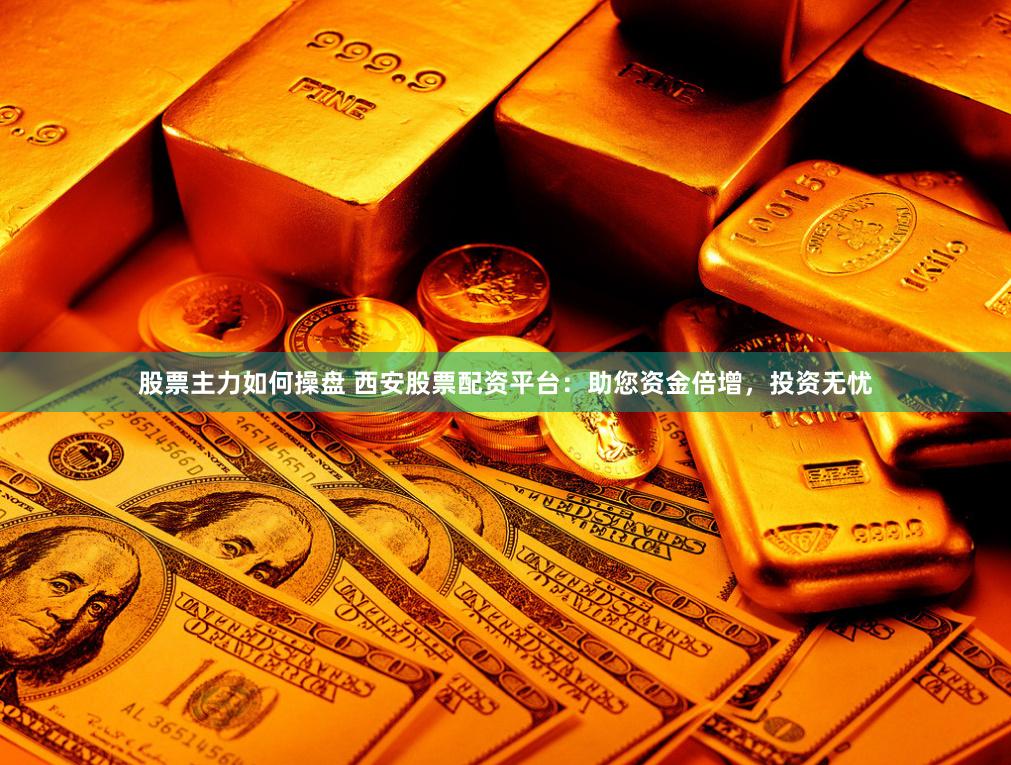 股票主力如何操盘 西安股票配资平台：助您资金倍增，投资无忧