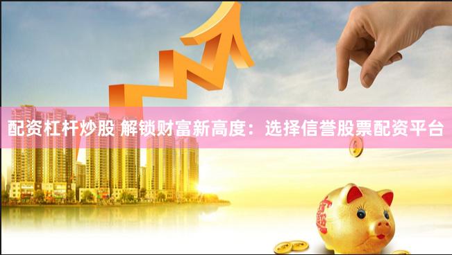 配资杠杆炒股 解锁财富新高度：选择信誉股票配资平台