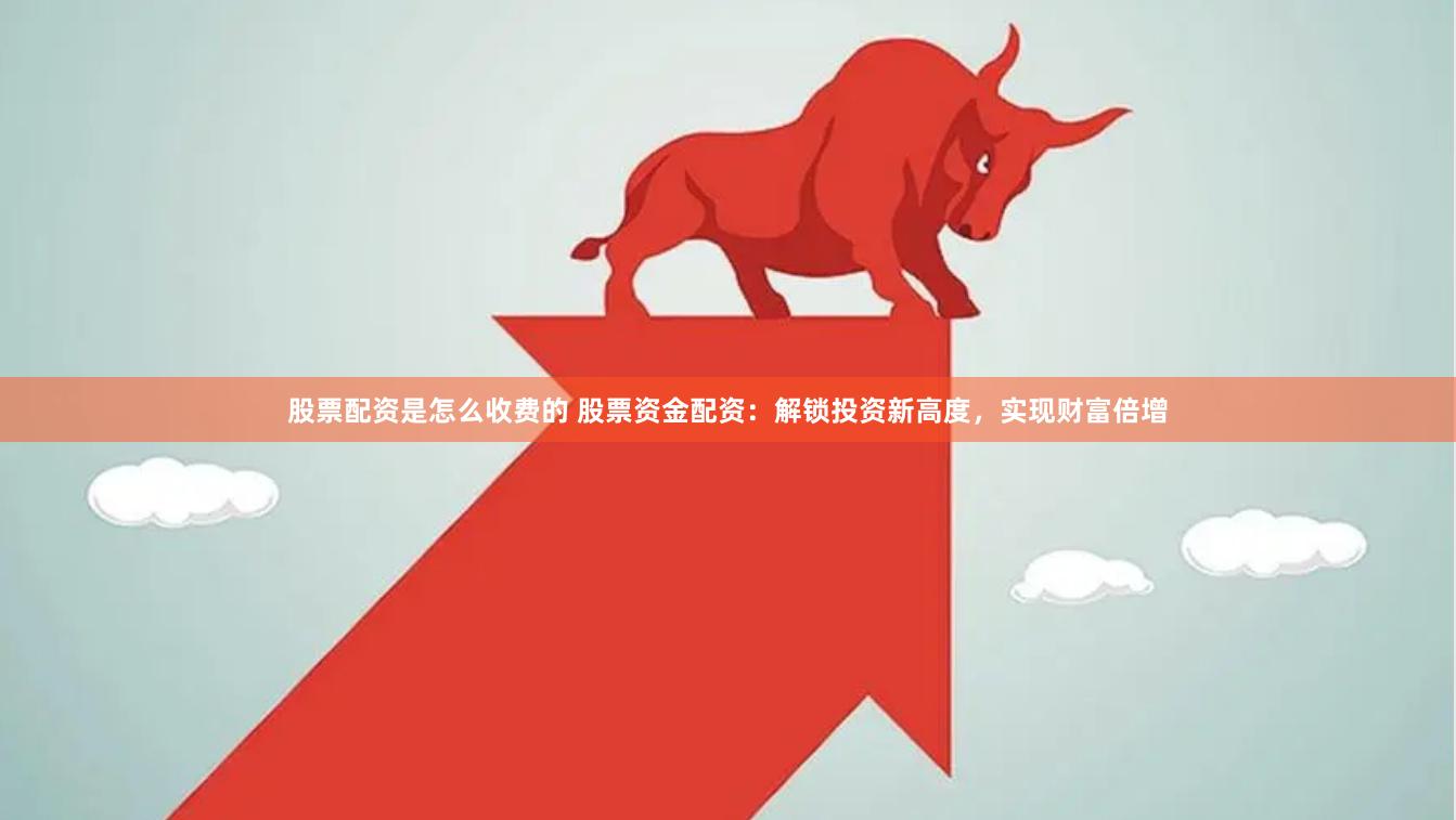 股票配资是怎么收费的 股票资金配资：解锁投资新高度，实现财富倍增