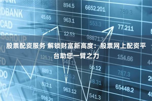 股票配资服务 解锁财富新高度：股票网上配资平台助您一臂之力