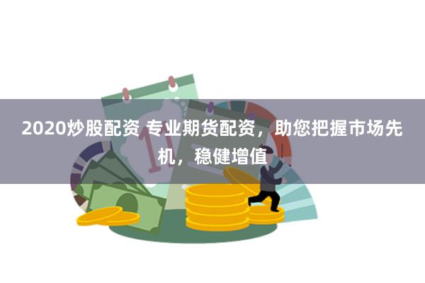2020炒股配资 专业期货配资，助您把握市场先机，稳健增值