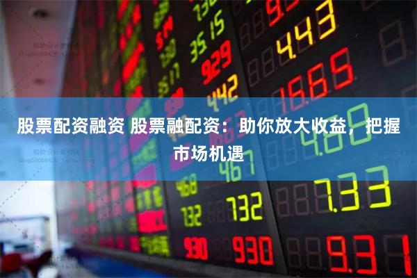 股票配资融资 股票融配资：助你放大收益，把握市场机遇