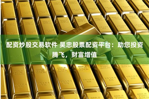 配资炒股交易软件 吴忠股票配资平台：助您投资腾飞，财富增值