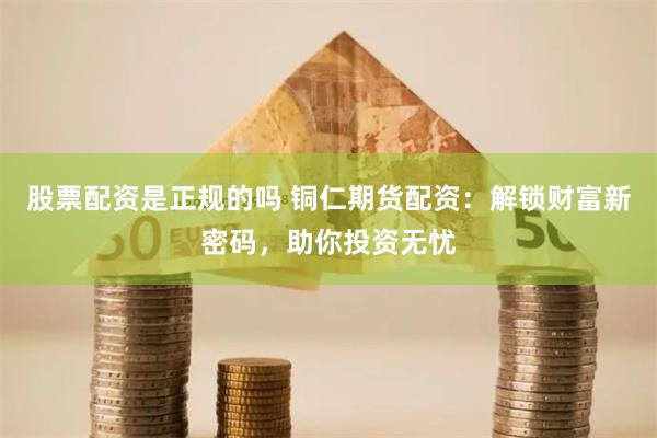 股票配资是正规的吗 铜仁期货配资：解锁财富新密码，助你投资无忧