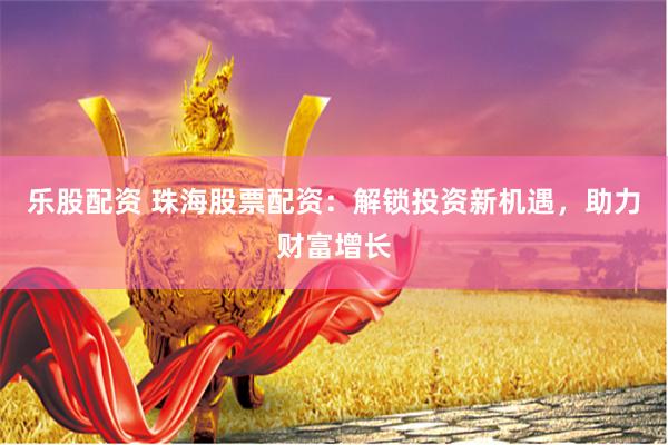 乐股配资 珠海股票配资：解锁投资新机遇，助力财富增长