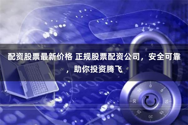 配资股票最新价格 正规股票配资公司，安全可靠，助你投资腾飞