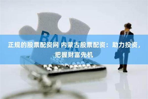正规的股票配资网 内蒙古股票配资：助力投资，把握财富先机