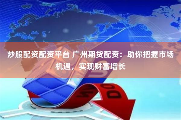 炒股配资配资平台 广州期货配资：助你把握市场机遇，实现财富增长