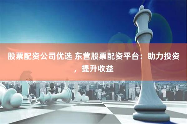 股票配资公司优选 东营股票配资平台：助力投资，提升收益