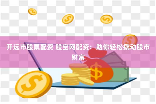 开远市股票配资 股宝网配资：助你轻松撬动股市财富