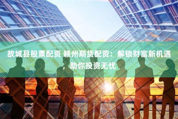 故城县股票配资 赣州期货配资：解锁财富新机遇，助你投资无忧