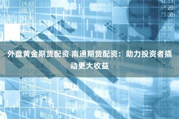外盘黄金期货配资 南通期货配资：助力投资者撬动更大收益
