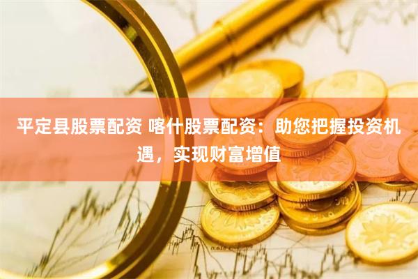 平定县股票配资 喀什股票配资：助您把握投资机遇，实现财富增值