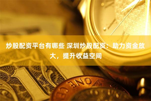 炒股配资平台有哪些 深圳炒股配资：助力资金放大，提升收益空间