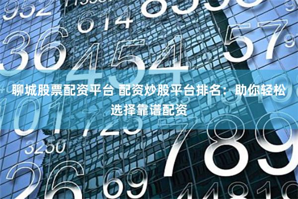 聊城股票配资平台 配资炒股平台排名：助你轻松选择靠谱配资