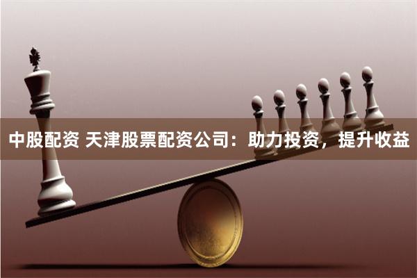 中股配资 天津股票配资公司：助力投资，提升收益