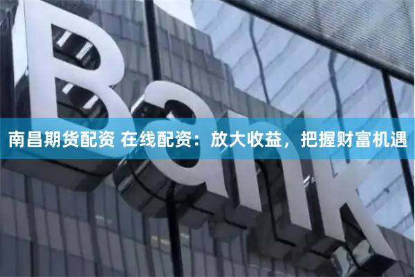 南昌期货配资 在线配资：放大收益，把握财富机遇