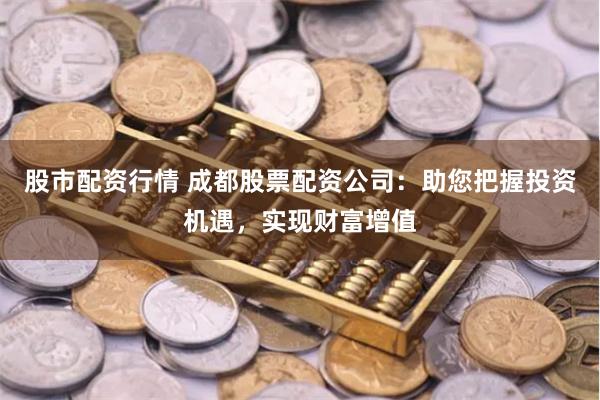 股市配资行情 成都股票配资公司：助您把握投资机遇，实现财富增值