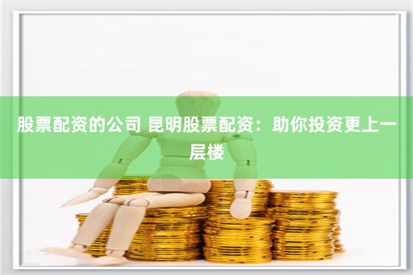 股票配资的公司 昆明股票配资：助你投资更上一层楼